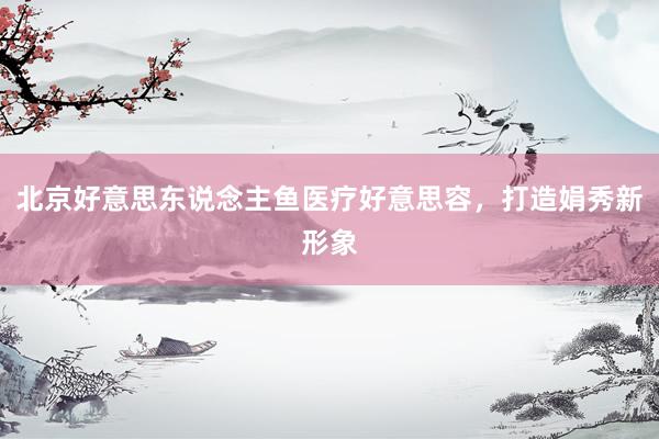 北京好意思东说念主鱼医疗好意思容，打造娟秀新形象