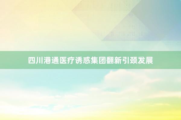四川港通医疗诱惑集团翻新引颈发展