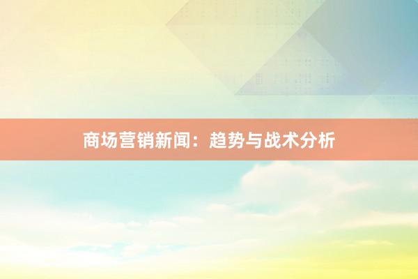 商场营销新闻：趋势与战术分析